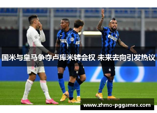 国米与皇马争夺卢库米转会权 未来去向引发热议