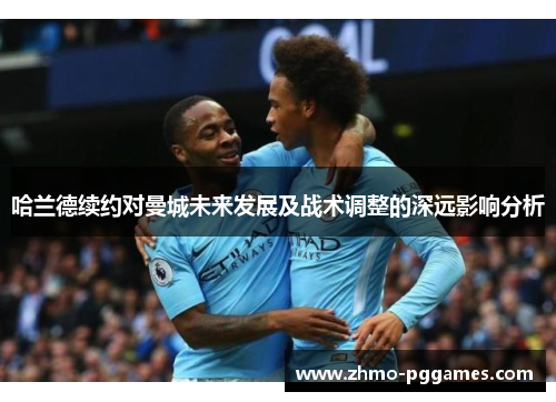 哈兰德续约对曼城未来发展及战术调整的深远影响分析