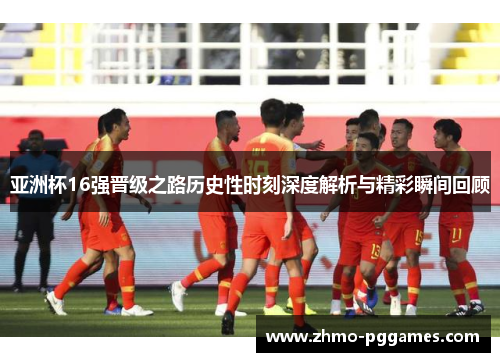 亚洲杯16强晋级之路历史性时刻深度解析与精彩瞬间回顾