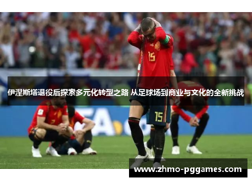 伊涅斯塔退役后探索多元化转型之路 从足球场到商业与文化的全新挑战