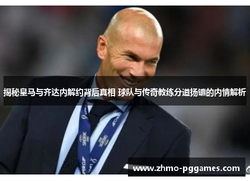 揭秘皇马与齐达内解约背后真相 球队与传奇教练分道扬镳的内情解析