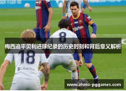 梅西追平贝利进球纪录的历史时刻和背后意义解析