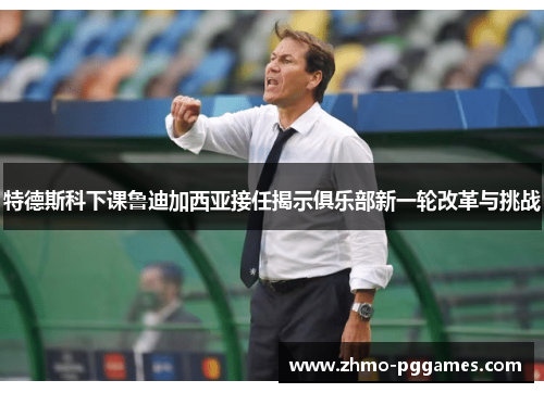 特德斯科下课鲁迪加西亚接任揭示俱乐部新一轮改革与挑战