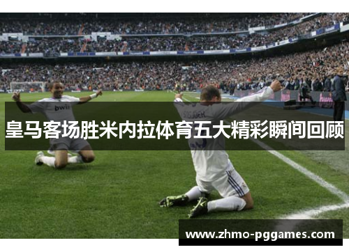 皇马客场胜米内拉体育五大精彩瞬间回顾