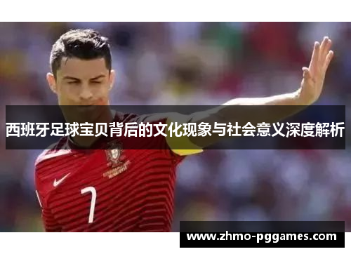 西班牙足球宝贝背后的文化现象与社会意义深度解析