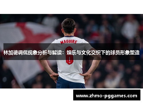 林加德调侃现象分析与解读：娱乐与文化交织下的球员形象塑造