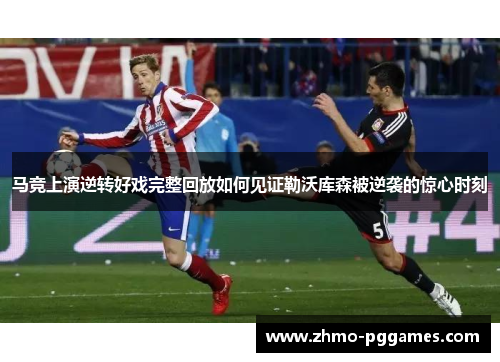 马竞上演逆转好戏完整回放如何见证勒沃库森被逆袭的惊心时刻