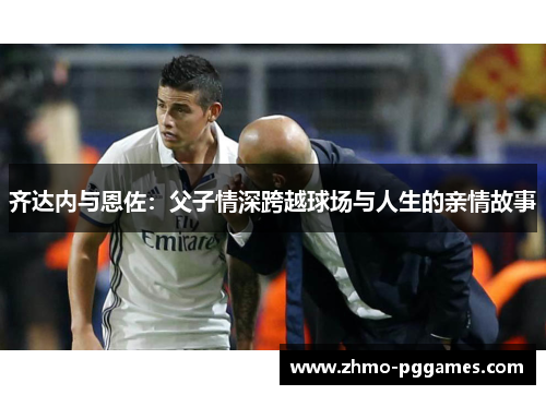 齐达内与恩佐：父子情深跨越球场与人生的亲情故事