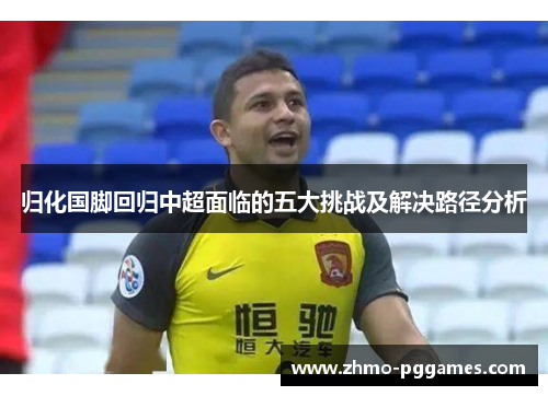 归化国脚回归中超面临的五大挑战及解决路径分析 归化国脚回归中超面临的五大挑战及解决路径分析