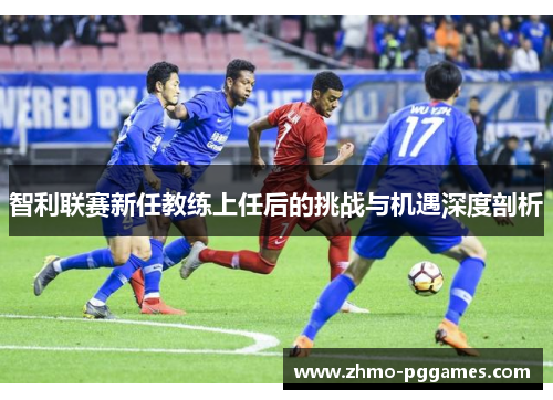 智利联赛新任教练上任后的挑战与机遇深度剖析 智利联赛新任教练上任后的挑战与机遇深度剖析