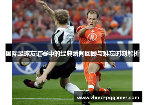 国际足球友谊赛中的经典瞬间回顾与难忘时刻解析 国际足球友谊赛中的经典瞬间回顾与难忘时刻解析