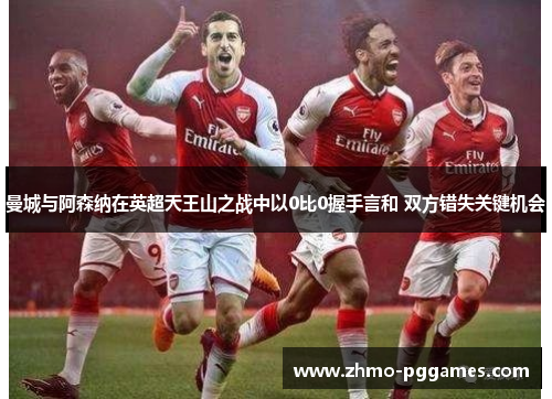 曼城与阿森纳在英超天王山之战中以0比0握手言和 双方错失关键机会